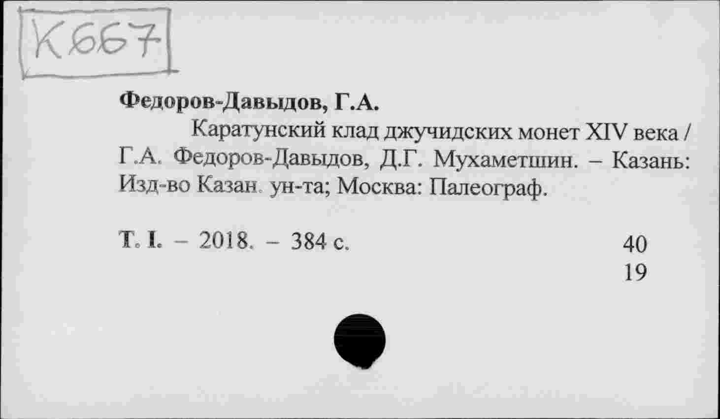 ﻿Федоров-Давыдов, Г.А.
Каратунский клад джучидских монет XIV века / Г.А. Федоров-Давыдов, Д.Г. Мухаметшин. - Казань: Изд-во Казан ун-та; Москва: Палеограф.
К I. - 2018. - 384 с.
40
19